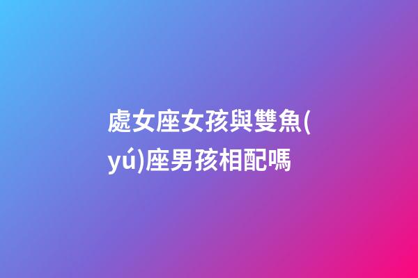 處女座女孩與雙魚(yú)座男孩相配嗎-第1張-星座運(yùn)勢(shì)-玄機(jī)派