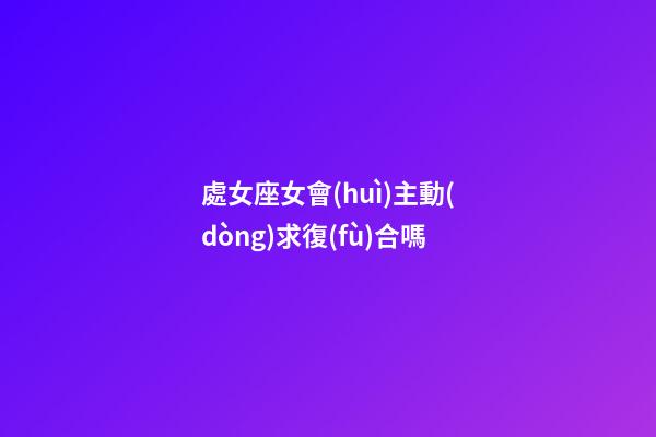 處女座女會(huì)主動(dòng)求復(fù)合嗎-第1張-星座運(yùn)勢(shì)-玄機(jī)派