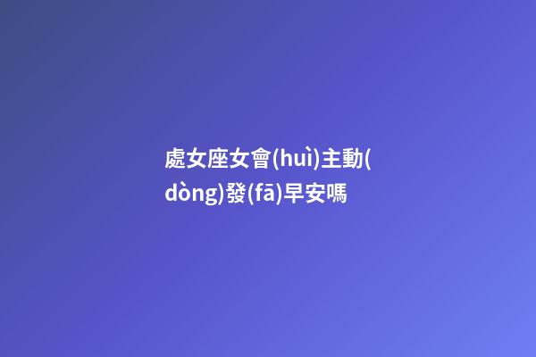 處女座女會(huì)主動(dòng)發(fā)早安嗎-第1張-星座運(yùn)勢(shì)-玄機(jī)派