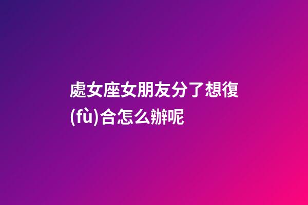 處女座女朋友分了想復(fù)合怎么辦呢-第1張-星座運(yùn)勢(shì)-玄機(jī)派