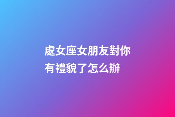 處女座女朋友對你有禮貌了怎么辦-第1張-星座運勢-玄機派
