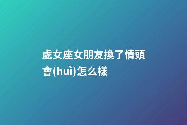 處女座女朋友換了情頭會(huì)怎么樣-第1張-星座運(yùn)勢-玄機(jī)派