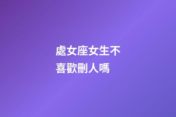 處女座女生不喜歡刪人嗎-第1張-星座運勢-玄機派