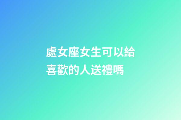 處女座女生可以給喜歡的人送禮嗎-第1張-星座運勢-玄機派