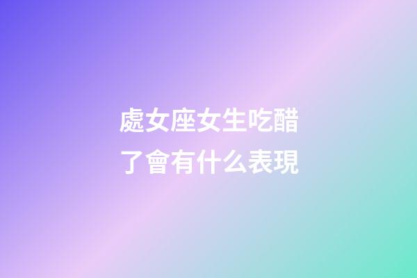 處女座女生吃醋了會有什么表現-第1張-星座運勢-玄機派