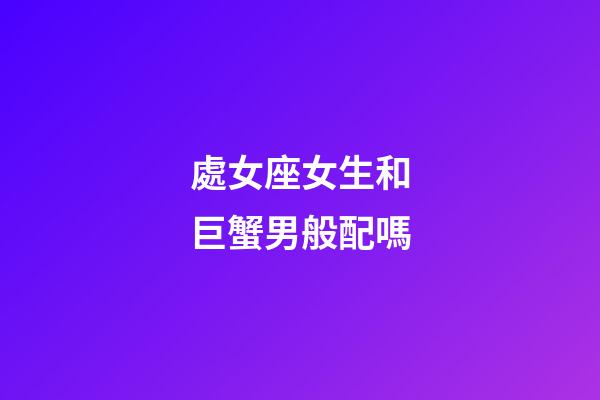 處女座女生和巨蟹男般配嗎-第1張-星座運勢-玄機派