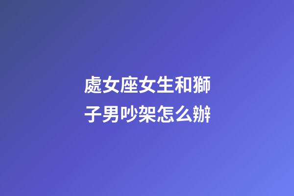 處女座女生和獅子男吵架怎么辦-第1張-星座運勢-玄機派