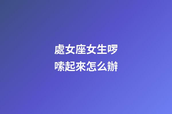 處女座女生啰嗦起來怎么辦-第1張-星座運勢-玄機派