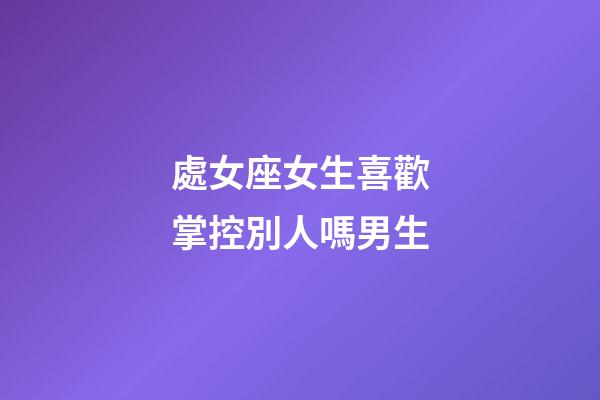 處女座女生喜歡掌控別人嗎男生-第1張-星座運(yùn)勢-玄機(jī)派