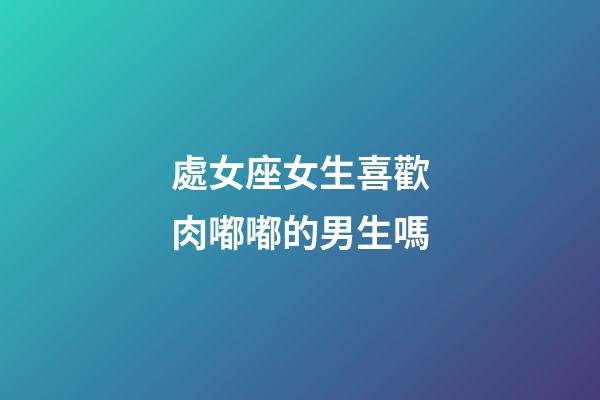 處女座女生喜歡肉嘟嘟的男生嗎-第1張-星座運(yùn)勢(shì)-玄機(jī)派