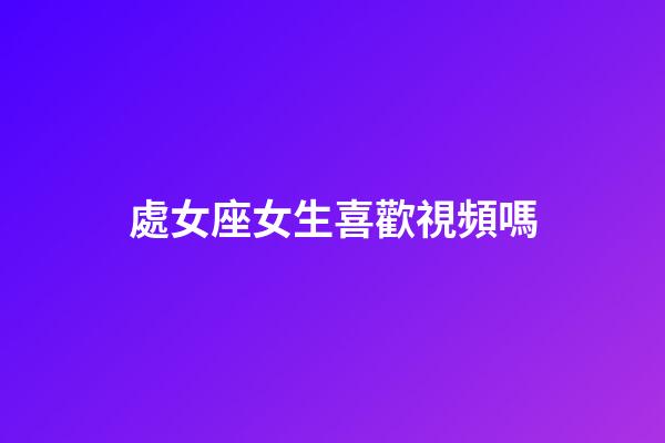 處女座女生喜歡視頻嗎-第1張-星座運(yùn)勢(shì)-玄機(jī)派
