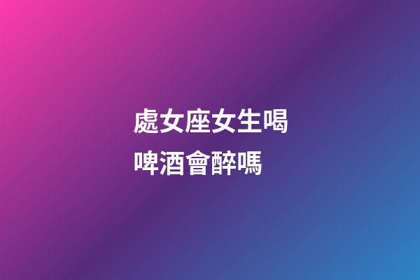 處女座女生喝啤酒會醉嗎-第1張-星座運勢-玄機派