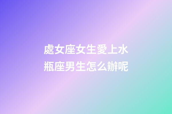 處女座女生愛上水瓶座男生怎么辦呢-第1張-星座運勢-玄機派