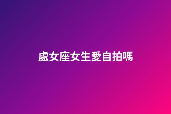 處女座女生愛自拍嗎-第1張-星座運勢-玄機派