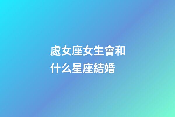 處女座女生會和什么星座結婚-第1張-星座運勢-玄機派