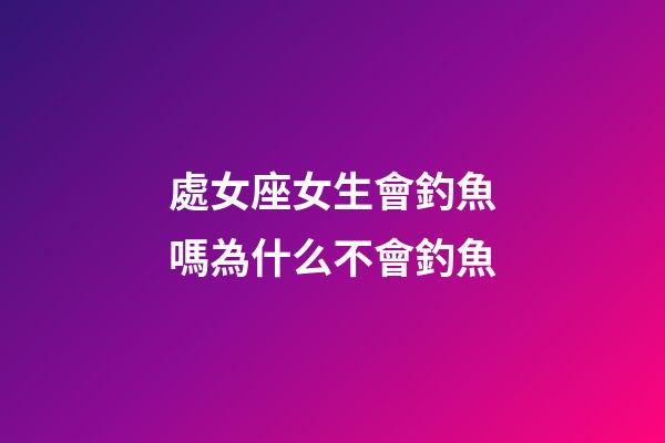 處女座女生會釣魚嗎為什么不會釣魚-第1張-星座運勢-玄機派