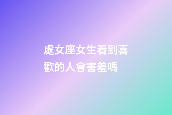 處女座女生看到喜歡的人會害羞嗎-第1張-星座運勢-玄機派