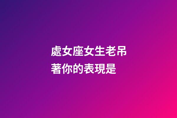 處女座女生老吊著你的表現是-第1張-星座運勢-玄機派