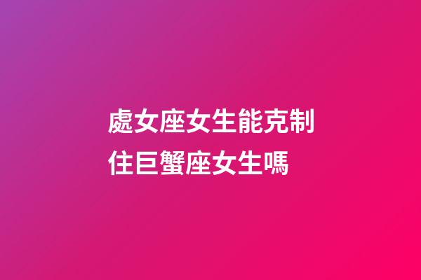 處女座女生能克制住巨蟹座女生嗎-第1張-星座運勢-玄機派