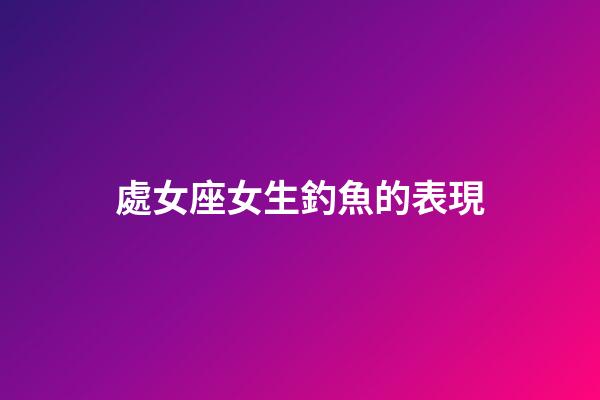 處女座女生釣魚的表現-第1張-星座運勢-玄機派