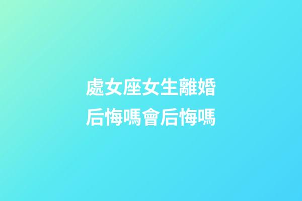 處女座女生離婚后悔嗎會后悔嗎-第1張-星座運勢-玄機派