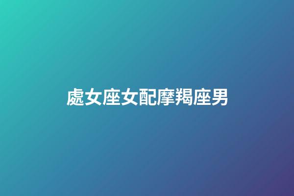處女座女配摩羯座男（摩羯座男和雙魚座女配嗎）-第1張-星座運(yùn)勢(shì)-玄機(jī)派