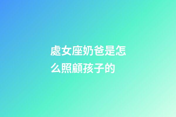處女座奶爸是怎么照顧孩子的-第1張-星座運勢-玄機派
