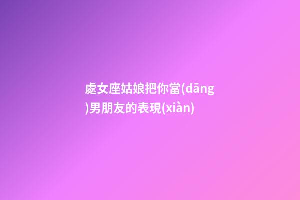 處女座姑娘把你當(dāng)男朋友的表現(xiàn)-第1張-星座運勢-玄機派