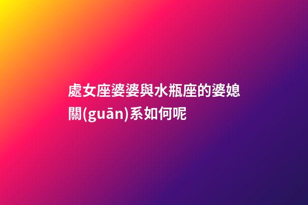 處女座婆婆與水瓶座的婆媳關(guān)系如何呢-第1張-星座運勢-玄機派