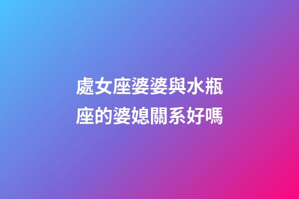 處女座婆婆與水瓶座的婆媳關系好嗎-第1張-星座運勢-玄機派