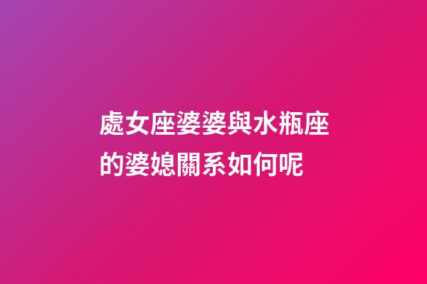 處女座婆婆與水瓶座的婆媳關系如何呢-第1張-星座運勢-玄機派