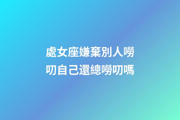 處女座嫌棄別人嘮叨自己還總嘮叨嗎-第1張-星座運勢-玄機派