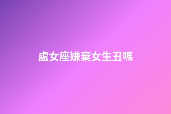 處女座嫌棄女生丑嗎-第1張-星座運勢-玄機派