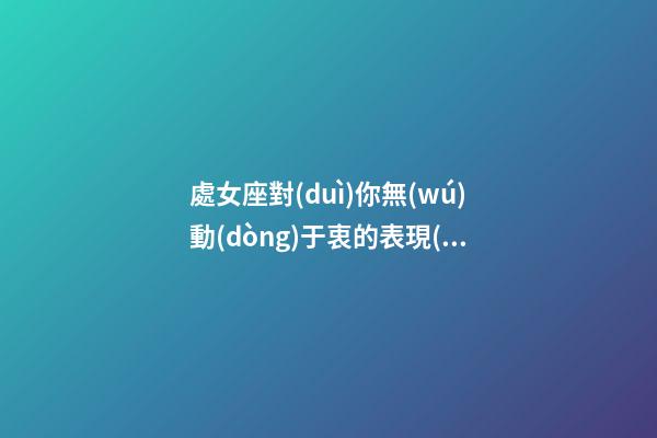 處女座對(duì)你無(wú)動(dòng)于衷的表現(xiàn)是-第1張-星座運(yùn)勢(shì)-玄機(jī)派