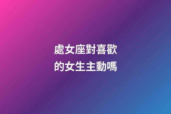 處女座對喜歡的女生主動嗎-第1張-星座運勢-玄機派