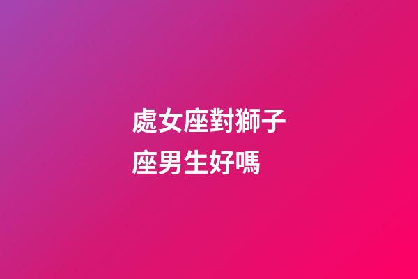 處女座對獅子座男生好嗎-第1張-星座運勢-玄機派