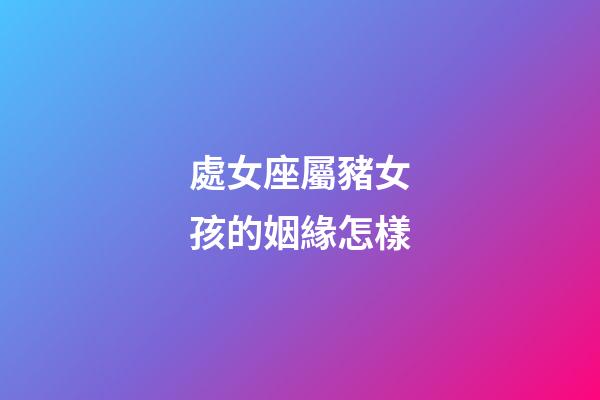 處女座屬豬女孩的姻緣怎樣-第1張-星座運勢-玄機派