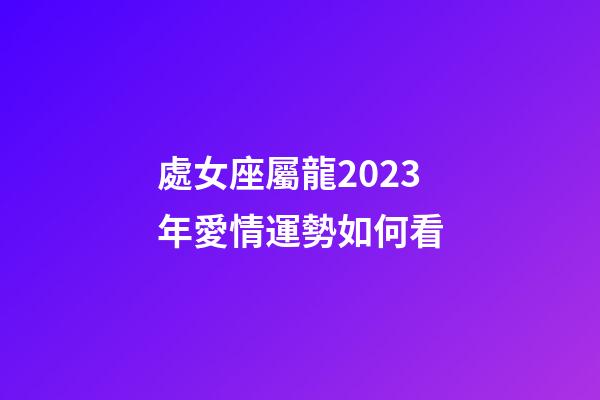 處女座屬龍2023年愛情運勢如何看-第1張-星座運勢-玄機派