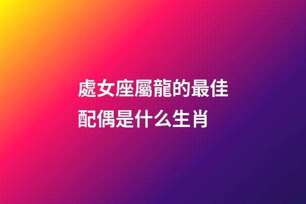 處女座屬龍的最佳配偶是什么生肖-第1張-星座運勢-玄機派