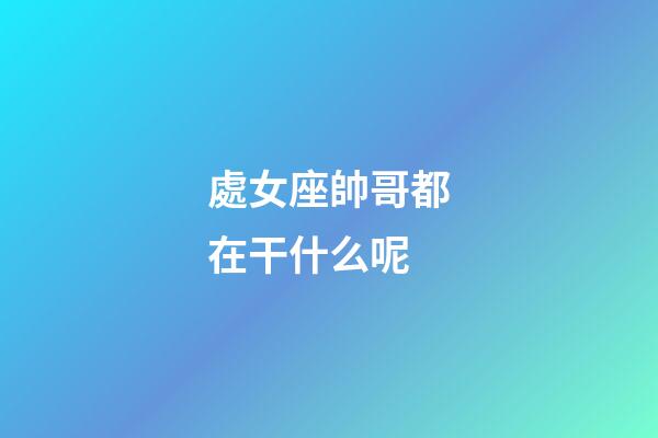 處女座帥哥都在干什么呢-第1張-星座運(yùn)勢(shì)-玄機(jī)派