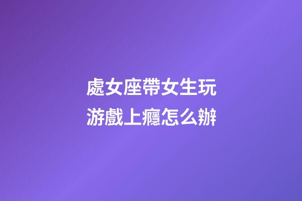 處女座帶女生玩游戲上癮怎么辦-第1張-星座運(yùn)勢-玄機(jī)派