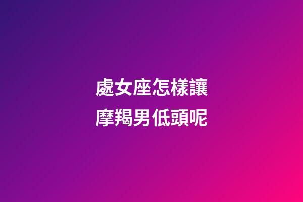 處女座怎樣讓摩羯男低頭呢-第1張-星座運勢-玄機派