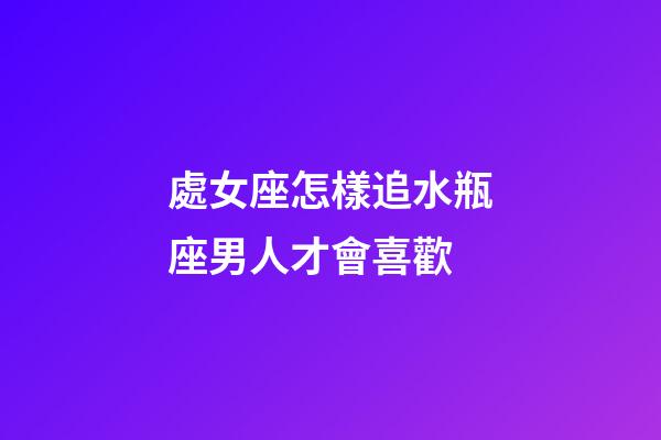 處女座怎樣追水瓶座男人才會喜歡-第1張-星座運勢-玄機派
