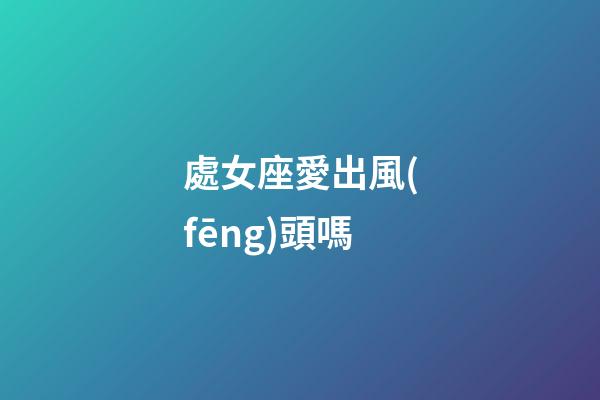 處女座愛出風(fēng)頭嗎-第1張-星座運(yùn)勢(shì)-玄機(jī)派