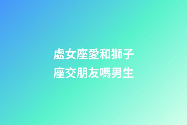 處女座愛和獅子座交朋友嗎男生-第1張-星座運(yùn)勢-玄機(jī)派