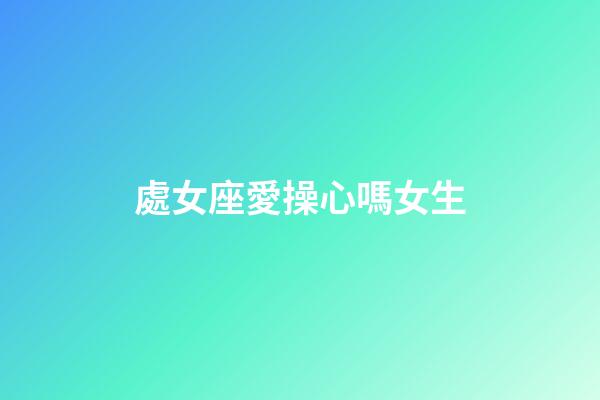 處女座愛操心嗎女生-第1張-星座運勢-玄機派