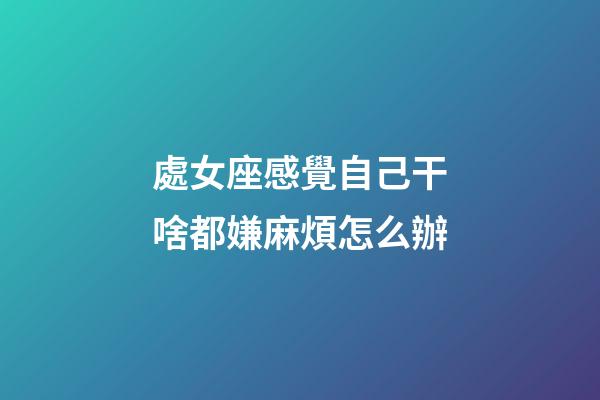 處女座感覺自己干啥都嫌麻煩怎么辦-第1張-星座運勢-玄機派