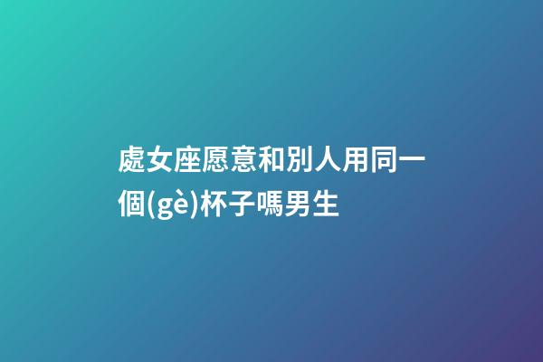 處女座愿意和別人用同一個(gè)杯子嗎男生-第1張-星座運(yùn)勢(shì)-玄機(jī)派