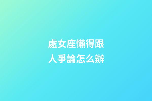 處女座懶得跟人爭論怎么辦-第1張-星座運勢-玄機派