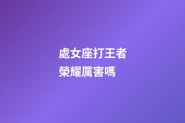 處女座打王者榮耀厲害嗎-第1張-星座運勢-玄機派